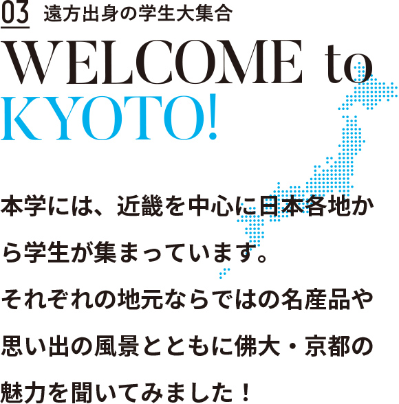 Contents03 遠方出身の出身の学生大集合　WELCOME to KYOTO!　本学には、近畿を中心に日本各地から学生が集まっています。
それぞれの地元ならではの名産品や思い出の風景とともに佛大・京都の魅力を聞いてみました！