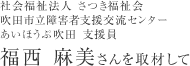 社会福祉法人 さつき福祉会 吹田市立障害者支援交流センター あいほうぷ吹田 支援員 福西 麻美さんを取材して