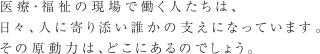 医療・福祉の現場で働く人たちは、日々、人に寄り添い誰かの支えになっています。その原動力は、どこにあるのでしょう。