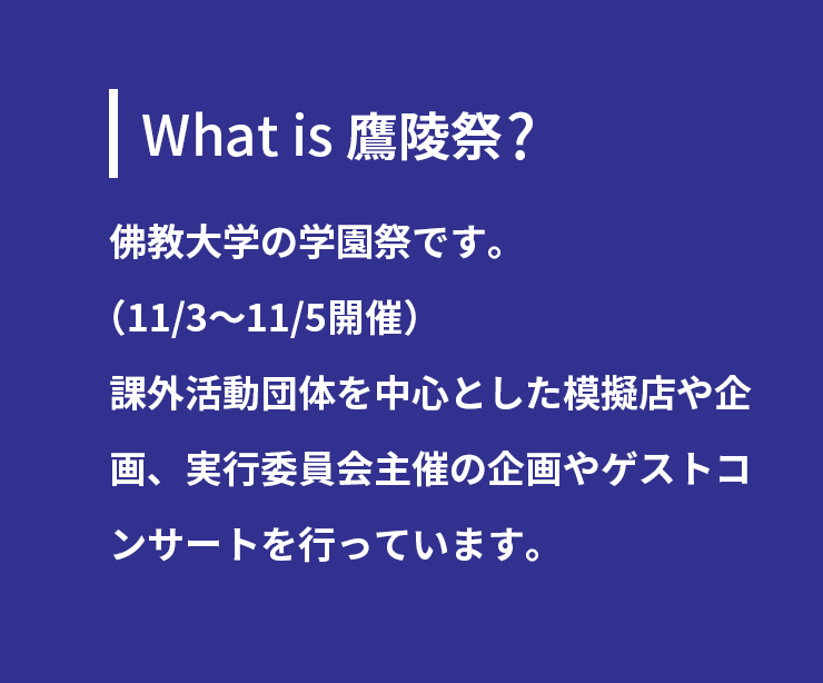 What is 鷹陵祭 ?佛教大学の学園祭です。(11/3~11/5開催)課外活動団体を中心とした模擬店や企画、
実行委員会主催の企画やゲストコンサートを行っています。