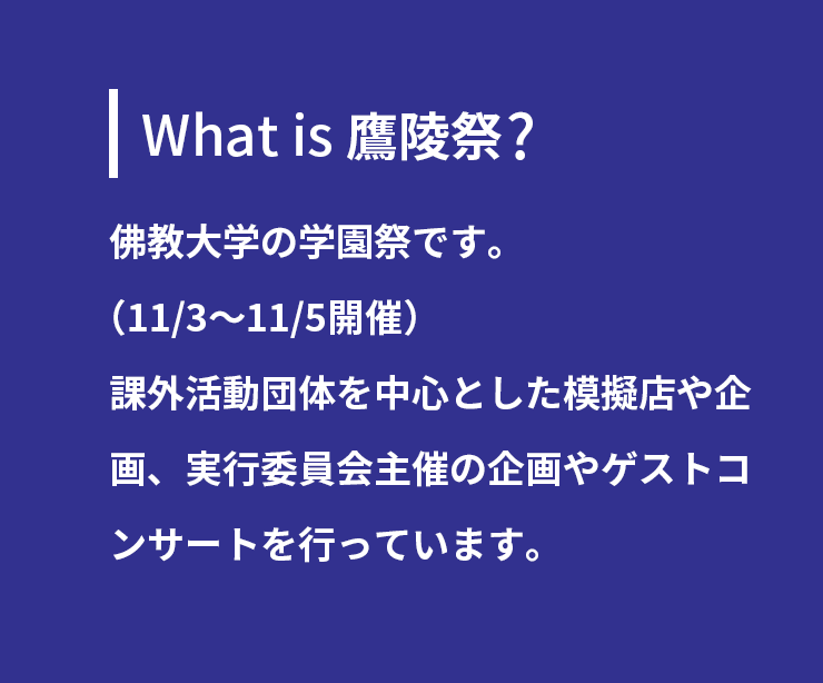 What is 鷹陵祭 ?佛教大学の学園祭です。（11/3～11/5開催）課外活動団体を中心とした模擬店や企画、
実行委員会主催の企画やゲストコンサートを行っています。