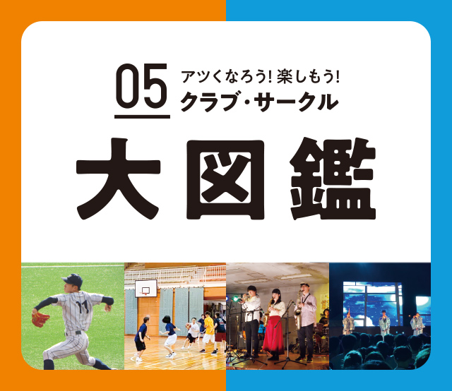 Contents05 アツくなろう!楽しもう! 体育系 文化系 クラブ・サークル大図鑑 仲間とともに育む絆。高みをめざして燃やす思い。何でもできる挑戦の舞台で、個性豊かな仲間があなたを待っています!