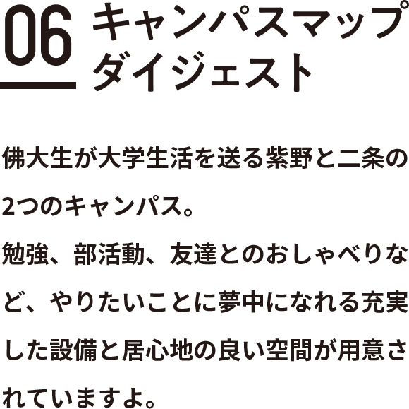 Contents 06 キャンパスマップダイジェスト佛大生が大学生活を送る紫野と二条の2つのキャンパス。
勉強、部活動、友達とのおしゃべりなど、やりたいことに夢中になれる充実した設備と居心地の良い空間が用意されていますよ。