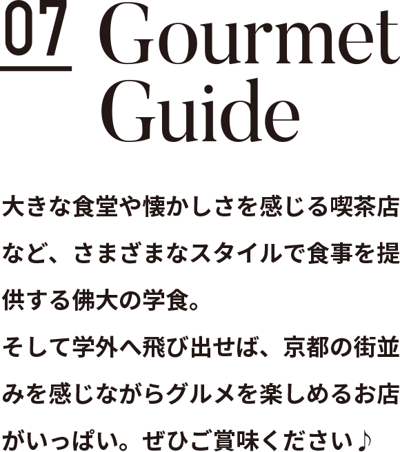 Contents 07 Gourmet Guide 大きな食堂や懐かしさを感じる喫茶店など、さまざまなスタイルで食事を提供する佛大の学食。そして学外へ飛び出せば、京都の街並みを感じながらグルメを楽しめるお店がいっぱい。ぜひご賞味ください♪